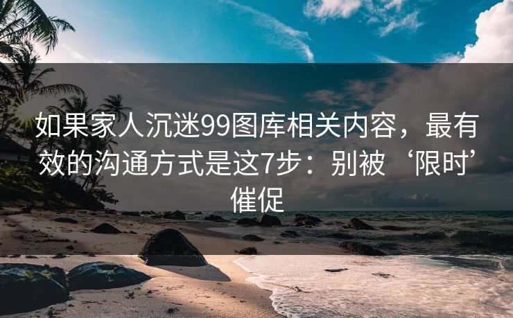 如果家人沉迷99图库相关内容，最有效的沟通方式是这7步：别被‘限时’催促