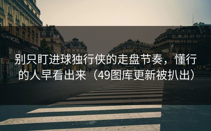 别只盯进球独行侠的走盘节奏，懂行的人早看出来（49图库更新被扒出）