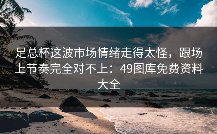 足总杯这波市场情绪走得太怪，跟场上节奏完全对不上：49图库免费资料大全