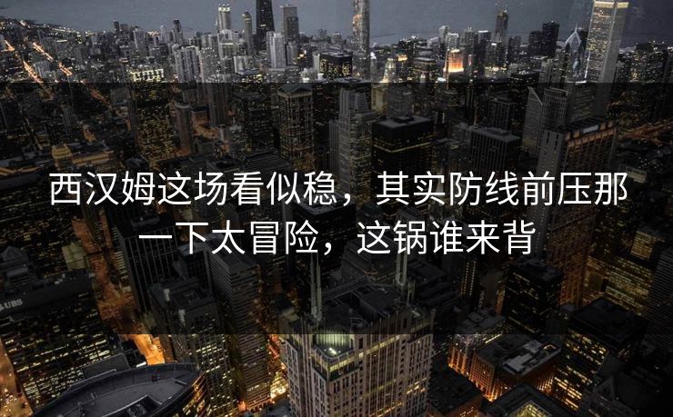 西汉姆这场看似稳，其实防线前压那一下太冒险，这锅谁来背