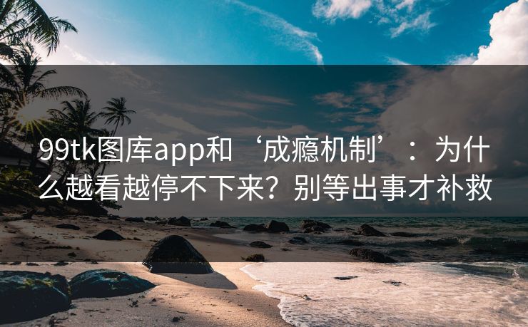 99tk图库app和‘成瘾机制’：为什么越看越停不下来？别等出事才补救