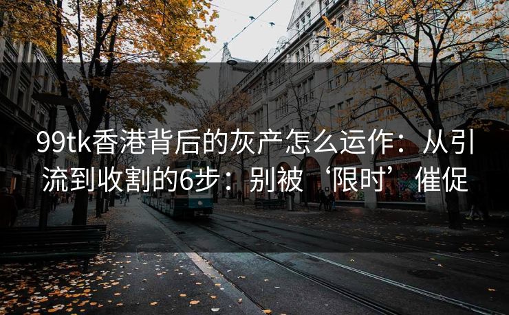99tk香港背后的灰产怎么运作：从引流到收割的6步：别被‘限时’催促