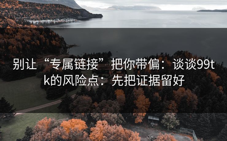 别让“专属链接”把你带偏：谈谈99tk的风险点：先把证据留好