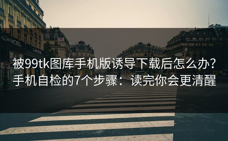 被99tk图库手机版诱导下载后怎么办？手机自检的7个步骤：读完你会更清醒