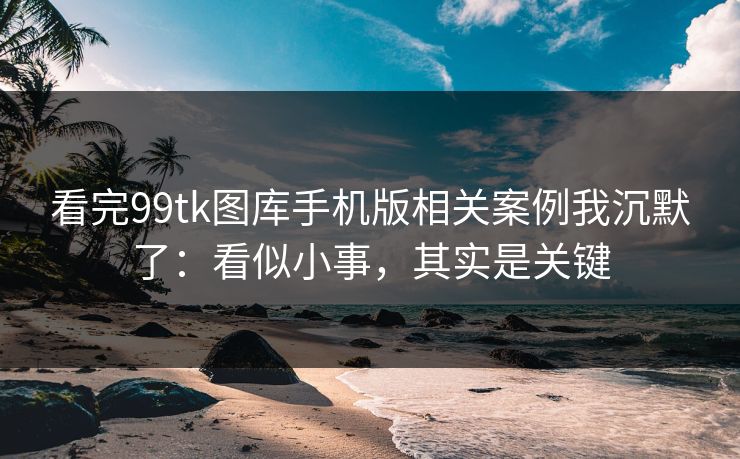 看完99tk图库手机版相关案例我沉默了：看似小事，其实是关键