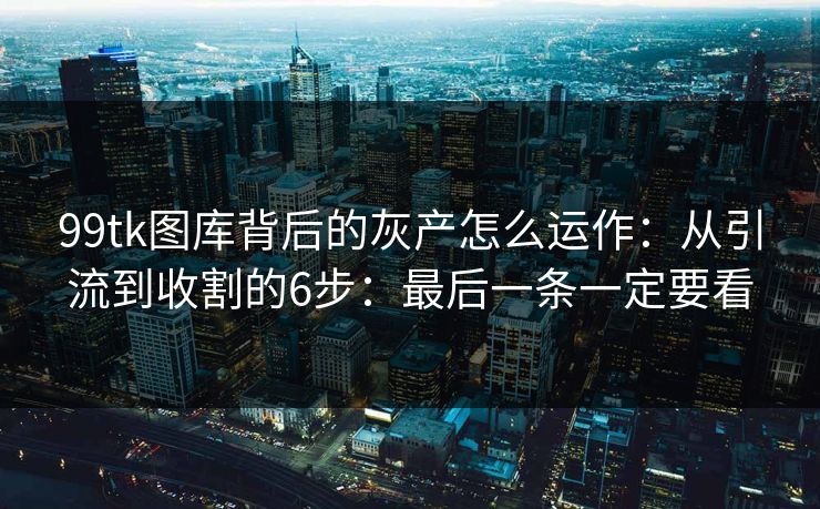 99tk图库背后的灰产怎么运作：从引流到收割的6步：最后一条一定要看