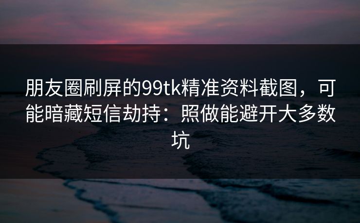朋友圈刷屏的99tk精准资料截图，可能暗藏短信劫持：照做能避开大多数坑