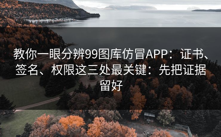 教你一眼分辨99图库仿冒APP：证书、签名、权限这三处最关键：先把证据留好