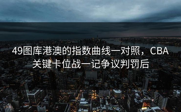 49图库港澳的指数曲线一对照，CBA关键卡位战一记争议判罚后