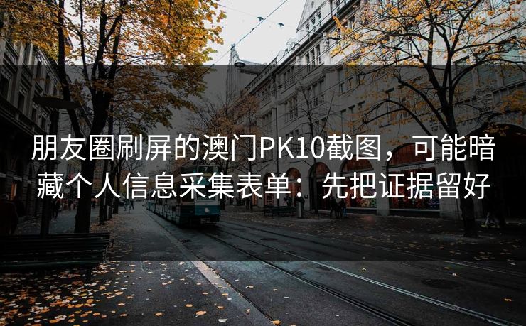 朋友圈刷屏的澳门PK10截图，可能暗藏个人信息采集表单：先把证据留好
