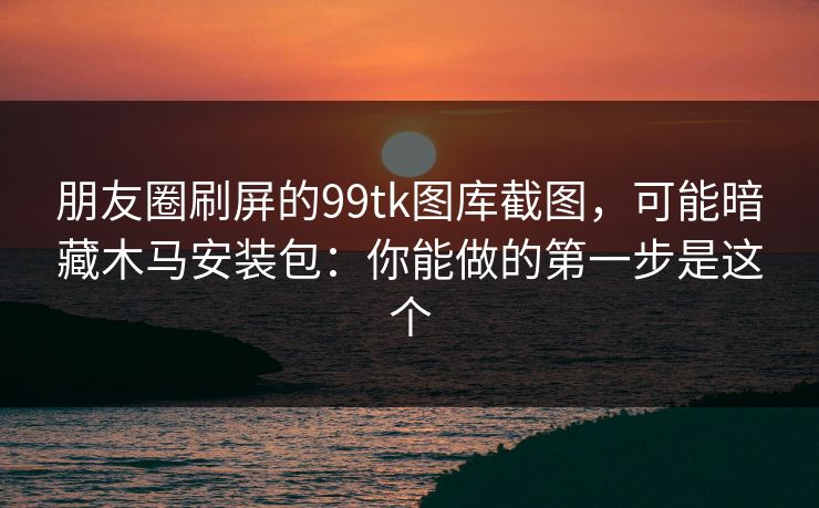 朋友圈刷屏的99tk图库截图，可能暗藏木马安装包：你能做的第一步是这个