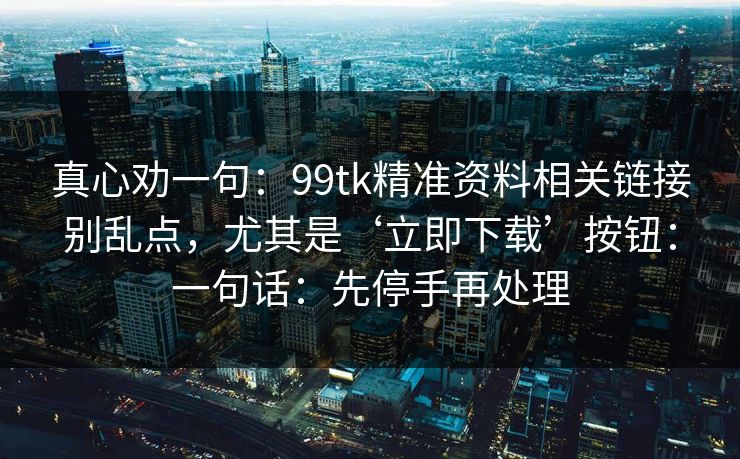 真心劝一句：99tk精准资料相关链接别乱点，尤其是‘立即下载’按钮：一句话：先停手再处理