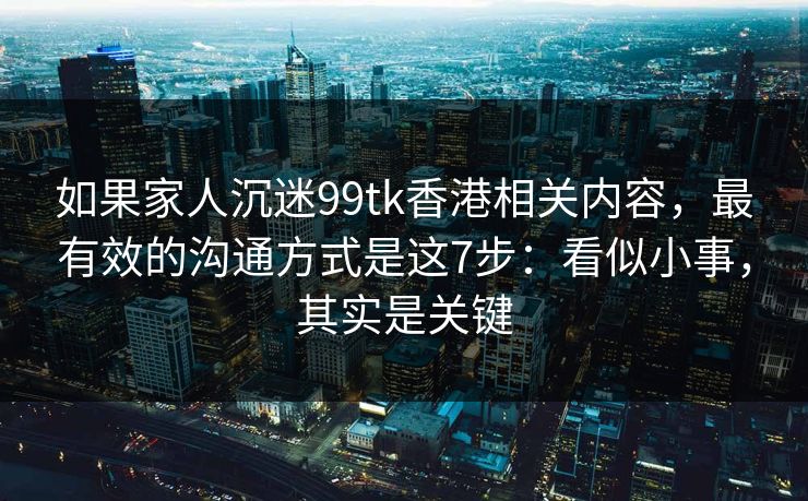 如果家人沉迷99tk香港相关内容，最有效的沟通方式是这7步：看似小事，其实是关键