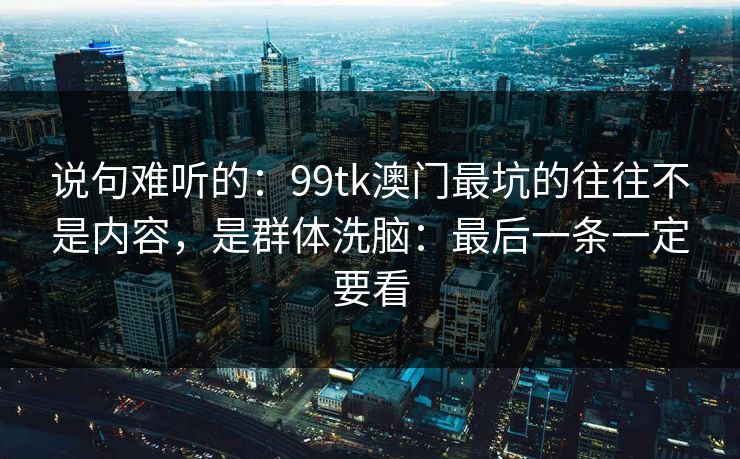说句难听的：99tk澳门最坑的往往不是内容，是群体洗脑：最后一条一定要看