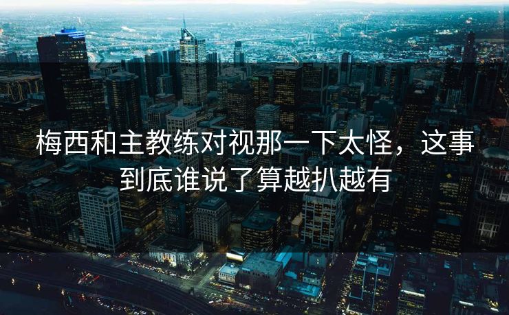 梅西和主教练对视那一下太怪，这事到底谁说了算越扒越有