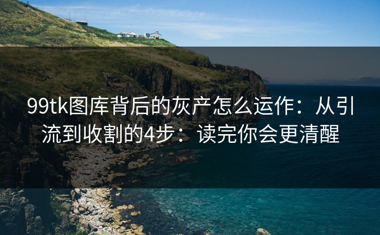 99tk图库背后的灰产怎么运作：从引流到收割的4步：读完你会更清醒
